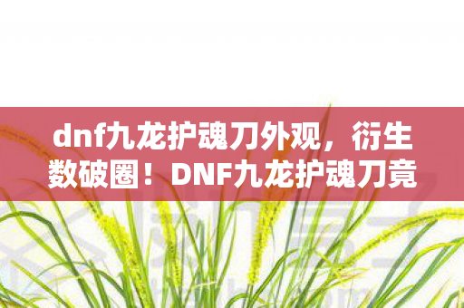 dnf九龙护魂刀外观,衍生数破圈!DNF九龙护魂刀竟成意想不到的潮流新宠? dnf九龙护魂刀外观,衍生数破圈!DNF九龙护魂刀竟成意想不到的潮流新宠?