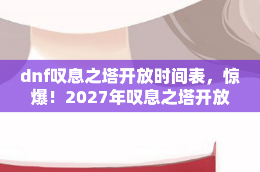 dnf叹息之塔开放时间表，惊爆！2027年叹息之塔开放，多平台体验竟差10倍？玩家直呼离谱！
