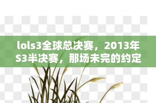 lols3全球总决赛,2013年S3半决赛,那场未完的约定,如今想起鼻子一酸 lols3全球总决赛,2013年S3半决赛,那场未完的约定,如今想起鼻子一酸