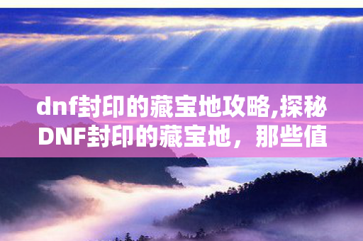 dnf封印的藏宝地攻略,探秘DNF封印的藏宝地,那些值得回味的摸金时光 dnf封印的藏宝地攻略,探秘DNF封印的藏宝地,那些值得回味的摸金时光