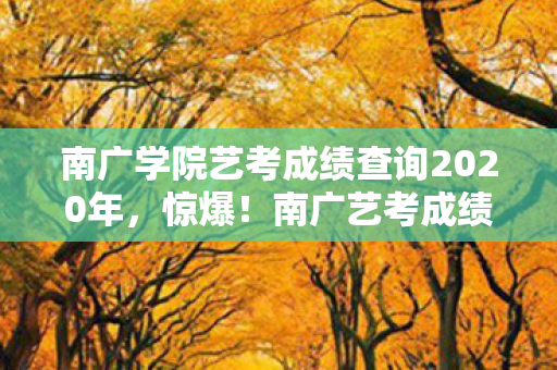 南广学院艺考成绩查询2020年，惊爆！南广艺考成绩查询现3次蹊跷变动，真相让人后背发凉！
