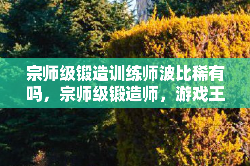 宗师级锻造训练师波比稀有吗,宗师级锻造师,游戏王座与现实废墟的悖论震颤 宗师级锻造训练师波比稀有吗,宗师级锻造师,游戏王座与现实废墟的悖论震颤