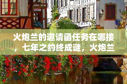 火炮兰的邀请函任务在哪接,七年之约终成谜,火炮兰邀约成泪目绝响 火炮兰的邀请函任务在哪接,七年之约终成谜,火炮兰邀约成泪目绝响
