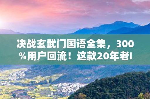 决战玄武门国语全集，300%用户回流！这款20年老IP用方言杀出10亿级新蓝海