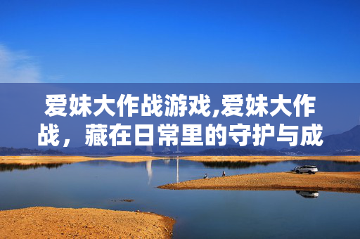 爱妹大作战游戏,爱妹大作战，藏在日常里的守护与成长