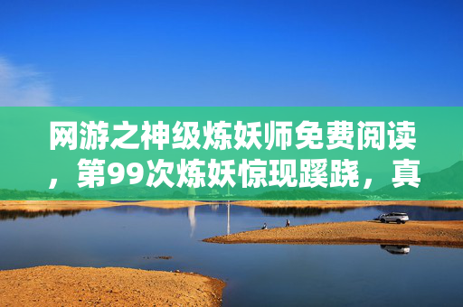 网游之神级炼妖师免费阅读,第99次炼妖惊现蹊跷,真相揭晓时后背发凉! 网游之神级炼妖师免费阅读,第99次炼妖惊现蹊跷,真相揭晓时后背发凉!