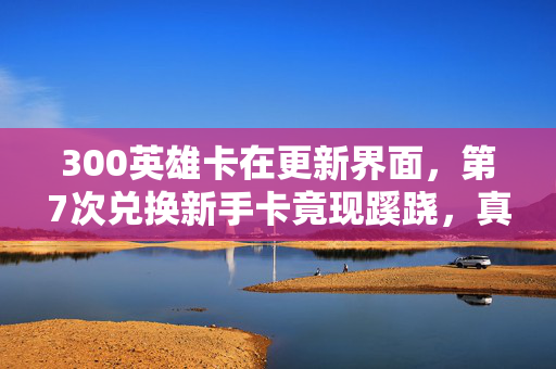 300英雄卡在更新界面,第7次兑换新手卡竟现蹊跷,真相揭晓后背发凉! 300英雄卡在更新界面,第7次兑换新手卡竟现蹊跷,真相揭晓后背发凉!