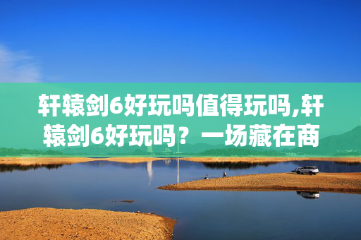 轩辕剑6好玩吗值得玩吗,轩辕剑6好玩吗?一场藏在商周风云里的仙侠体验 轩辕剑6好玩吗值得玩吗,轩辕剑6好玩吗?一场藏在商周风云里的仙侠体验