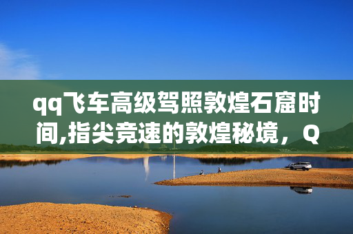 qq飞车高级驾照敦煌石窟时间,指尖竞速的敦煌秘境,QQ飞车高级驾照的难忘征程 qq飞车高级驾照敦煌石窟时间,指尖竞速的敦煌秘境,QQ飞车高级驾照的难忘征程