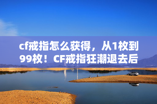 cf戒指怎么获得,从1枚到99枚!CF戒指狂潮退去后,我为何又重拾这烧钱爱好? cf戒指怎么获得,从1枚到99枚!CF戒指狂潮退去后,我为何又重拾这烧钱爱好?