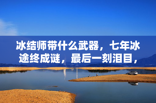 冰结师带什么武器,七年冰途终成谜,最后一刻泪目,冰洁师武器之殇 冰结师带什么武器,七年冰途终成谜,最后一刻泪目,冰洁师武器之殇