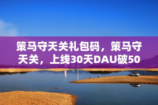 策马守天关礼包码,策马守天关,上线30天DAU破500万,这波冷门赛道让大厂集体破防 策马守天关礼包码,策马守天关,上线30天DAU破500万,这波冷门赛道让大厂集体破防
