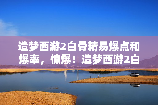 造梦西游2白骨精易爆点和爆率,惊爆!造梦西游2白骨精3大隐藏易爆点,错过再等十年? 造梦西游2白骨精易爆点和爆率,惊爆!造梦西游2白骨精3大隐藏易爆点,错过再等十年?