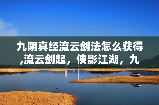 九阴真经流云剑法怎么获得,流云剑起,侠影江湖,九阴真经里的流云剑法 九阴真经流云剑法怎么获得,流云剑起,侠影江湖,九阴真经里的流云剑法