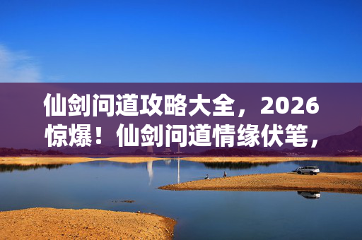仙剑问道攻略大全，2026惊爆！仙剑问道情缘伏笔，那些深夜对话让我鼻子一酸