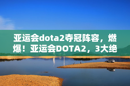 亚运会dota2夺冠阵容,燃爆!亚运会DOTA2,3大绝杀时刻,让我热血沸腾到天明! 亚运会dota2夺冠阵容,燃爆!亚运会DOTA2,3大绝杀时刻,让我热血沸腾到天明!