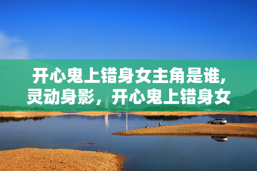 开心鬼上错身女主角是谁,灵动身影,开心鬼上错身女主角的喜剧魅力 开心鬼上错身女主角是谁,灵动身影,开心鬼上错身女主角的喜剧魅力