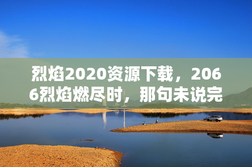烈焰2020资源下载,2066烈焰燃尽时,那句未说完的再会让我鼻子一酸 烈焰2020资源下载,2066烈焰燃尽时,那句未说完的再会让我鼻子一酸