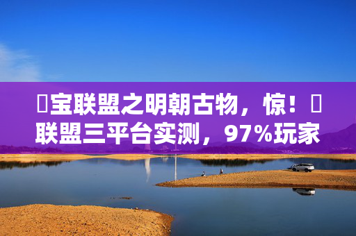囧宝联盟之明朝古物,惊!囧联盟三平台实测,97%玩家竟因同一机制弃游? 囧宝联盟之明朝古物,惊!囧联盟三平台实测,97%玩家竟因同一机制弃游?