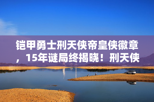 铠甲勇士刑天侠帝皇侠徽章,15年谜局终揭晓!刑天侠的铠甲为何永远留在了2038?泪目真相 铠甲勇士刑天侠帝皇侠徽章,15年谜局终揭晓!刑天侠的铠甲为何永远留在了2038?泪目真相