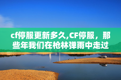cf停服更新多久,CF停服,那些年我们在枪林弹雨中走过的青春 cf停服更新多久,CF停服,那些年我们在枪林弹雨中走过的青春