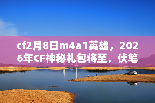 cf2月8日m4a1英雄,2026年CF神秘礼包将至,伏笔暗藏,鼻子一酸,谁还在等? cf2月8日m4a1英雄,2026年CF神秘礼包将至,伏笔暗藏,鼻子一酸,谁还在等?