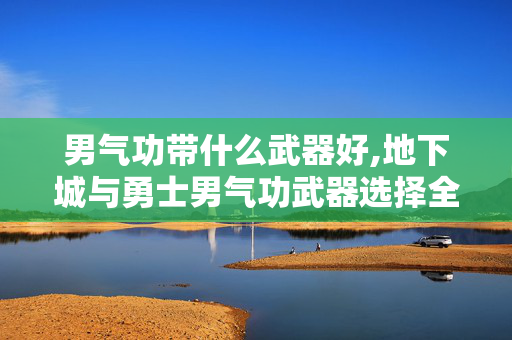 男气功带什么武器好,地下城与勇士男气功武器选择全解析 男气功带什么武器好,地下城与勇士男气功武器选择全解析
