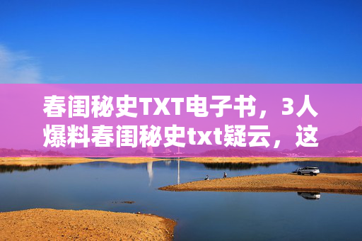 春闺秘史TXT电子书,3人爆料春闺秘史txt疑云,这剧情走向,我直接绷不住! 春闺秘史TXT电子书,3人爆料春闺秘史txt疑云,这剧情走向,我直接绷不住!