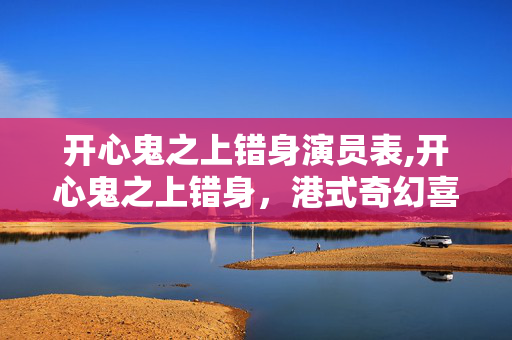 开心鬼之上错身演员表,开心鬼之上错身,港式奇幻喜剧里的温情底色 开心鬼之上错身演员表,开心鬼之上错身,港式奇幻喜剧里的温情底色