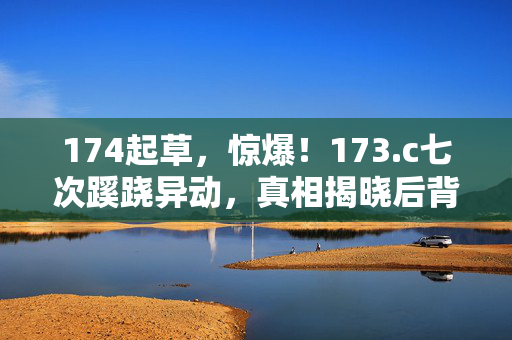 174起草,惊爆!173.c七次蹊跷异动,真相揭晓后背发凉! 174起草,惊爆!173.c七次蹊跷异动,真相揭晓后背发凉!