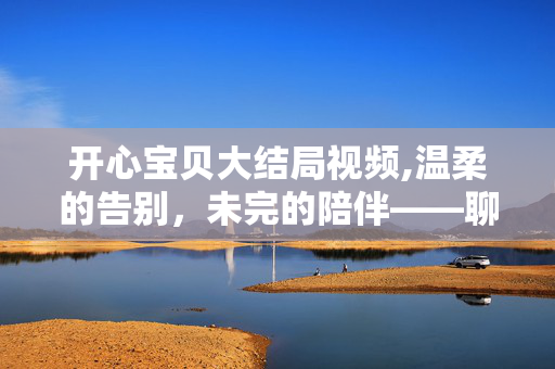 开心宝贝大结局视频,温柔的告别，未完的陪伴——聊开心宝贝的大结局