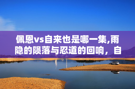 佩恩vs自来也是哪一集,雨隐的陨落与忍道的回响,自来也与佩恩的宿命对决 佩恩vs自来也是哪一集,雨隐的陨落与忍道的回响,自来也与佩恩的宿命对决