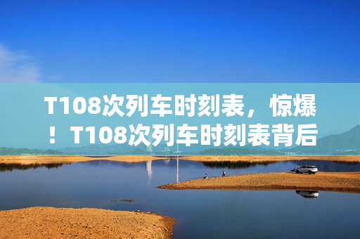 T108次列车时刻表，惊爆！T108次列车时刻表背后，竟藏300万隐情，吓一跳！