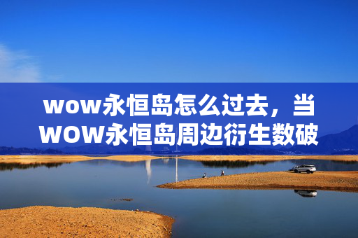wow永恒岛怎么过去，当WOW永恒岛周边衍生数破圈到300+，我的钱包已献祭给意想不到的狂欢！