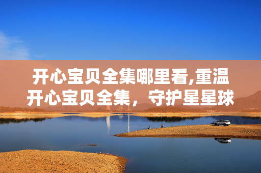 开心宝贝全集哪里看,重温开心宝贝全集,守护星星球的童趣与温暖 开心宝贝全集哪里看,重温开心宝贝全集,守护星星球的童趣与温暖