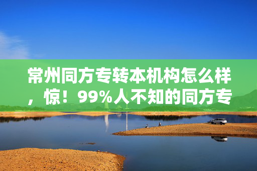 常州同方专转本机构怎么样,惊!99%人不知的同方专转本隐藏玩法,2027逆袭本科竟如此简单? 常州同方专转本机构怎么样,惊!99%人不知的同方专转本隐藏玩法,2027逆袭本科竟如此简单?