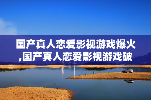国产真人恋爱影视游戏爆火,国产真人恋爱影视游戏破圈,情感叙事的新风口 国产真人恋爱影视游戏爆火,国产真人恋爱影视游戏破圈,情感叙事的新风口