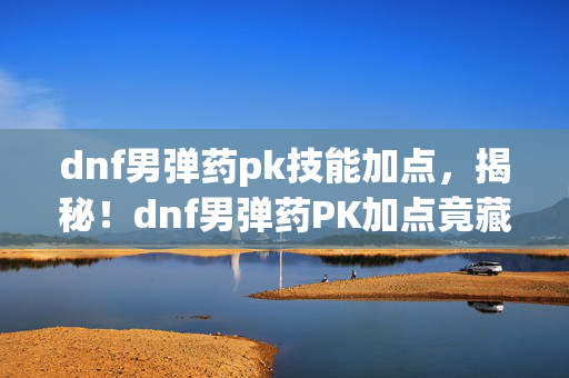 dnf男弹药pk技能加点，揭秘！dnf男弹药PK加点竟藏7大逆天玄机？