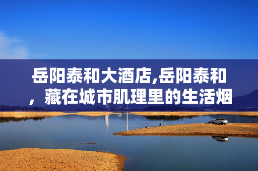 岳阳泰和大酒店,岳阳泰和,藏在城市肌理里的生活烟火 岳阳泰和大酒店,岳阳泰和,藏在城市肌理里的生活烟火