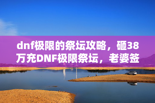dnf极限的祭坛攻略,砸38万充DNF极限祭坛,老婆签离婚协议才知,这隐情真让人吓一跳! dnf极限的祭坛攻略,砸38万充DNF极限祭坛,老婆签离婚协议才知,这隐情真让人吓一跳!