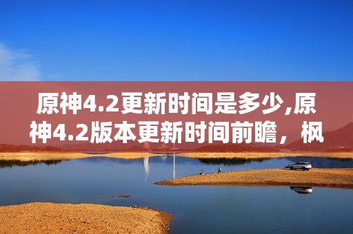 原神4.2更新时间是多少,原神4.2版本更新时间前瞻，枫丹终章的到来