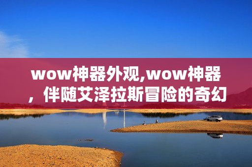 wow神器外观,wow神器，伴随艾泽拉斯冒险的奇幻瑰宝