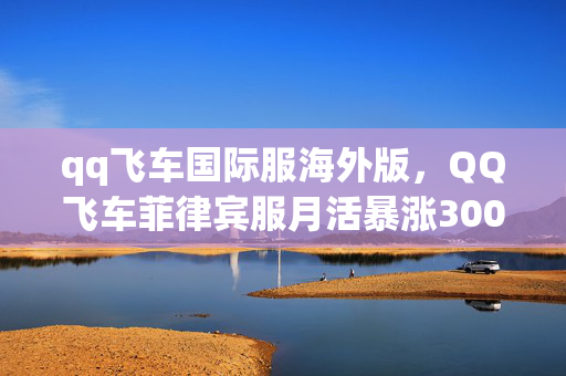 qq飞车国际服海外版,QQ飞车菲律宾服月活暴涨300%!东南亚玩家集体飙车背后的数据狂欢与文化逆袭 qq飞车国际服海外版,QQ飞车菲律宾服月活暴涨300%!东南亚玩家集体飙车背后的数据狂欢与文化逆袭