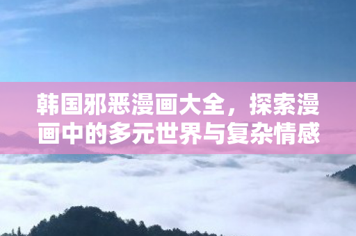 韩国邪恶漫画大全,探索漫画中的多元世界与复杂情感 韩国邪恶漫画大全,探索漫画中的多元世界与复杂情感