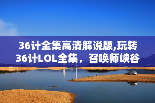 36计全集高清解说版,玩转36计LOL全集,召唤师峡谷的策略博弈 36计全集高清解说版,玩转36计LOL全集,召唤师峡谷的策略博弈