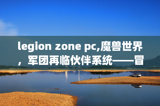 legion zone pc,魔兽世界，军团再临伙伴系统——冒险旅途的专属助力