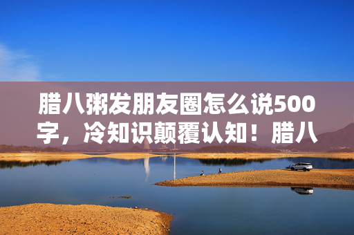 腊八粥发朋友圈怎么说500字，冷知识颠覆认知！腊八粥背后竟藏着目瞪口呆的真相！