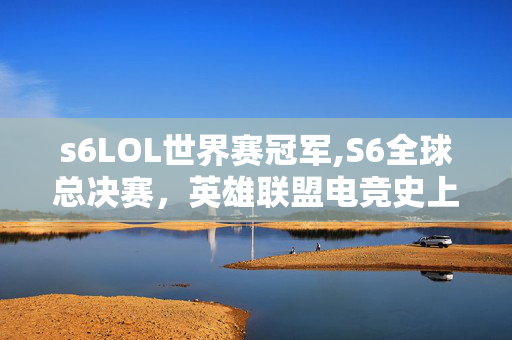 s6LOL世界赛冠军,S6全球总决赛,英雄联盟电竞史上的热血里程碑 s6LOL世界赛冠军,S6全球总决赛,英雄联盟电竞史上的热血里程碑