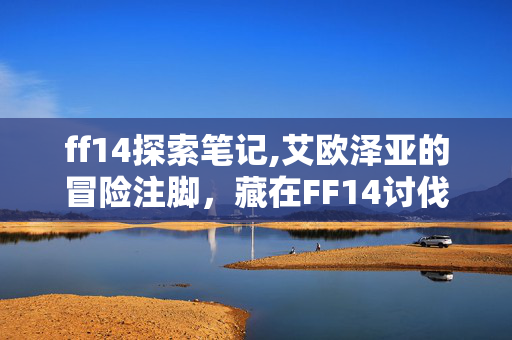 ff14探索笔记,艾欧泽亚的冒险注脚,藏在FF14讨伐笔记里的烟火与远方 ff14探索笔记,艾欧泽亚的冒险注脚,藏在FF14讨伐笔记里的烟火与远方