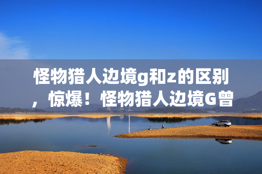 怪物猎人边境g和z的区别,惊爆!怪物猎人边境G曾砸500万做玩法,隐情曝光后真让人吓一跳! 怪物猎人边境g和z的区别,惊爆!怪物猎人边境G曾砸500万做玩法,隐情曝光后真让人吓一跳!
